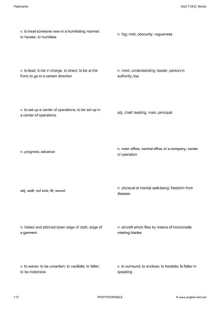 Flashcards                                                                                                    3420 TOEIC Words




      v. to treat someone new in a humiliating manner;
                                                                    n. fog; mist; obscurity; vagueness
      to harass; to humiliate




      v. to lead; to be in charge; to direct; to be at the          n. mind; understanding; leader; person in
      front; to go in a certain direction                           authority; top




      v. to set up a center of operations; to be set up in
                                                                    adj. chief; leading; main; principal
      a center of operations




                                                                    n. main office; central office of a company; center
      n. progress; advance
                                                                    of operation




                                                                    n. physical or mental well-being; freedom from
      adj. well; not sick; fit; sound
                                                                    disease




      n. folded and stitched down edge of cloth; edge of            n. aircraft which flies by means of horizontally
      a garment                                                     rotating blades




      v. to waver; to be uncertain; to vacillate; to falter;        v. to surround; to enclose; to hesitate; to falter in
      to be indecisive                                              speaking




113                                                       PHOTOCOPIABLE                                    © www.english-test.net
 
