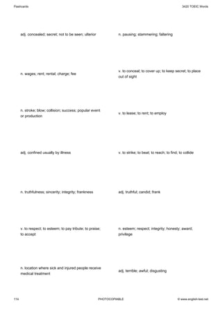 Flashcards                                                                                                     3420 TOEIC Words




      adj. concealed; secret; not to be seen; ulterior             n. pausing; stammering; faltering




                                                                   v. to conceal; to cover up; to keep secret; to place
      n. wages; rent; rental; charge; fee
                                                                   out of sight




      n. stroke; blow; collision; success; popular event
                                                                   v. to lease; to rent; to employ
      or production




      adj. confined usually by illness                             v. to strike; to beat; to reach; to find; to collide




      n. truthfulness; sincerity; integrity; frankness             adj. truthful; candid; frank




      v. to respect; to esteem; to pay tribute; to praise;         n. esteem; respect; integrity; honesty; award;
      to accept                                                    privilege




      n. location where sick and injured people receive
                                                                   adj. terrible; awful; disgusting
      medical treatment




114                                                      PHOTOCOPIABLE                                     © www.english-test.net
 
