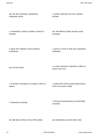 Flashcards                                                                                                    3420 TOEIC Words




      adj. sick; bad; unfriendly; unsatisfactory;                   n. trouble; misfortune; evil; harm; disease;
      inadequate; inferior                                          sickness




      v. to exemplify; to clarify; to explain; to depict; to        adv. with difficulty; barely; scarcely; poorly;
      elucidate                                                     improperly




      n. figure; form; reflection; picture; likeness;               n. picture in a book or other work; explanation;
      embodiment                                                    clarification




                                                                    v. to draw a likeness; to describe; to reflect; to
      adj. not real; fanciful
                                                                    picture in the mind




      v. to envision; to fantasize; to visualize; to think; to      n. ability of the mind to create mental pictures
      assume                                                        which do not exist in reality




                                                                    n. forming of mental pictures to control bodily
      n. fantasizing; visualizing
                                                                    processes




      adj. right away; shortly; at once; without delay              adj. instantaneous; prompt; direct; close




117                                                       PHOTOCOPIABLE                                    © www.english-test.net
 