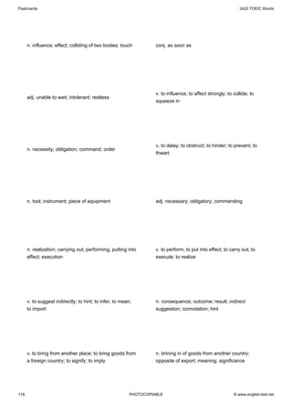 Flashcards                                                                                                    3420 TOEIC Words




      n. influence; effect; colliding of two bodies; touch         conj. as soon as




                                                                   v. to influence; to affect strongly; to collide; to
      adj. unable to wait; intolerant; restless
                                                                   squeeze in




                                                                   v. to delay; to obstruct; to hinder; to prevent; to
      n. necessity; obligation; command; order
                                                                   thwart




      n. tool; instrument; piece of equipment                      adj. necessary; obligatory; commanding




      n. realization; carrying out; performing; putting into       v. to perform; to put into effect; to carry out; to
      effect; execution                                            execute; to realize




      v. to suggest indirectly; to hint; to infer; to mean;        n. consequence; outcome; result; indirect
      to import                                                    suggestion; connotation; hint




      v. to bring from another place; to bring goods from          n. brining in of goods from another country;
      a foreign country; to signify; to imply                      opposite of export; meaning; significance




118                                                      PHOTOCOPIABLE                                     © www.english-test.net
 