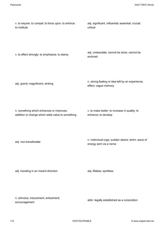 Flashcards                                                                                                   3420 TOEIC Words




      v. to require; to compel; to force upon; to enforce;       adj. significant; influential; essential; crucial;
      to institute                                               critical




                                                                 adj. unbearable; cannot be done; cannot be
      v. to affect strongly; to emphasize; to stamp
                                                                 endured




                                                                 n. strong feeling or idea left by an experience;
      adj. grand; magnificent; striking
                                                                 effect; vague memory




      n. something which enhances or improves;                   v. to make better; to increase in quality; to
      addition or change which adds value to something           enhance; to develop




                                                                 n. instinctual urge; sudden desire; whim; wave of
      adj. non-transferable
                                                                 energy sent via a nerve




      adj. traveling in an inward direction                      adj. lifeless; spiritless




      n. stimulus; inducement; enticement;
                                                                 abbr. legally established as a corporation
      encouragement




119                                                    PHOTOCOPIABLE                                     © www.english-test.net
 