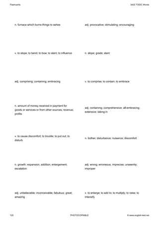 Flashcards                                                                                                      3420 TOEIC Words




      n. furnace which burns things to ashes                         adj. provocative; stimulating; encouraging




      v. to slope; to bend; to bow; to slant; to influence           n. slope; grade; slant




      adj. comprising; containing; embracing                         v. to comprise; to contain; to embrace




      n. amount of money received in payment for
                                                                     adj. containing; comprehensive; all-embracing;
      goods or services or from other sources; revenue;
                                                                     extensive; taking in
      profits




      v. to cause discomfort; to trouble; to put out; to
                                                                     n. bother; disturbance; nuisance; discomfort
      disturb




      n. growth; expansion; addition; enlargement;                   adj. wrong; erroneous; imprecise; unseemly;
      escalation                                                     improper




      adj. unbelievable; inconceivable; fabulous; great;             v. to enlarge; to add to; to multiply; to raise; to
      amazing                                                        intensify




120                                                        PHOTOCOPIABLE                                    © www.english-test.net
 