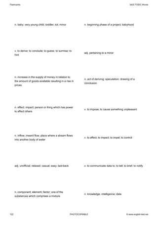 Flashcards                                                                                                    3420 TOEIC Words




      n. baby; very young child; toddler; tot; minor                n. beginning phase of a project; babyhood




      v. to derive; to conclude; to guess; to surmise; to
                                                                    adj. pertaining to a minor
      hint




      n. increase in the supply of money in relation to
                                                                    n. act of deriving; speculation; drawing of a
      the amount of goods available resulting in a rise in
                                                                    conclusion
      prices




      n. effect; impact; person or thing which has power
                                                                    v. to impose; to cause something unpleasant
      to affect others




      n. inflow; inward flow; place where a stream flows
                                                                    v. to affect; to impact; to impel; to control
      into another body of water




      adj. unofficial; relaxed; casual; easy; laid-back             v. to communicate data to; to tell; to brief; to notify




      n. component; element; factor; one of the
                                                                    n. knowledge; intelligence; data
      substances which comprises a mixture




122                                                       PHOTOCOPIABLE                                    © www.english-test.net
 