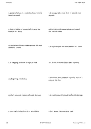 Flashcards                                                                                                       3420 TOEIC Words




      n. person who lives in a particular place; resident;            v. to occupy; to live in; to dwell in; to reside in; to
      tenant; occupant                                                populate




      n. beginning letter of a person's first name; first             adj. intrinsic; existing as a natural and integral
      letter (as of a word)                                           part; natural; inborn




      adj. signed with initials; marked with the first letter
                                                                      v. to sign using the first letter or letters of a name
      or letter of a name




      v. to set going; to launch; to begin; to start                  adv. at first; in the first place; at the beginning




                                                                      n. enterprise; drive; ambition; beginning move in a
      adj. beginning; introductory
                                                                      process; first step




      adj. hurt; wounded; insulted; offended; damaged                 v. to hurt; to wound; to insult; to offend; to damage




      n. person who is free from sin or wrongdoing                    n. hurt; wound; harm; damage; insult




123                                                         PHOTOCOPIABLE                                     © www.english-test.net
 