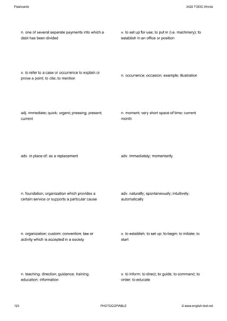 Flashcards                                                                                                     3420 TOEIC Words




      n. one of several separate payments into which a              v. to set up for use; to put in (i.e. machinery); to
      debt has been divided                                         establish in an office or position




      v. to refer to a case or occurrence to explain or
                                                                    n. occurrence; occasion; example; illustration
      prove a point; to cite; to mention




      adj. immediate; quick; urgent; pressing; present;             n. moment; very short space of time; current
      current                                                       month




      adv. in place of; as a replacement                            adv. immediately; momentarily




      n. foundation; organization which provides a                  adv. naturally; spontaneously; intuitively;
      certain service or supports a particular cause                automatically




      n. organization; custom; convention; law or                   v. to establish; to set up; to begin; to initiate; to
      activity which is accepted in a society                       start




      n. teaching; direction; guidance; training;                   v. to inform; to direct; to guide; to command; to
      education; information                                        order; to educate




125                                                       PHOTOCOPIABLE                                     © www.english-test.net
 