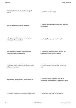 Flashcards                                                                                                3420 TOEIC Words




      n. tool; implement; device; appliance; agent;
                                                                  n. educator; teacher; trainer
      means




                                                                  v. to equip with devices for measuring, recording,
      v. to separate from others; to segregate
                                                                  or controlling




      v. to speak or act in a rude or contemptuous
                                                                  n. affront; offense; rude remark or action
      manner; to offend; to affront




      v. to provide a guarantee against possible                  n. contract by which property or persons are
      damage or loss; to make certain                             guaranteed against damage or loss




      n. ability to reason and understand; cleverness;            n. honesty; uprightness; morality; wholeness;
      brilliance; information                                     unity




                                                                  v. to plan; to mean; to have in mind do or
      adj. extreme; great; powerful; strong; profound
                                                                  accomplish; to designate for a particular purpose




      n. strength; energy; extreme degree; depth; clarity         v. to increase; to strengthen; to heighten




126                                                     PHOTOCOPIABLE                                  © www.english-test.net
 