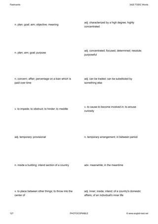 Flashcards                                                                                                   3420 TOEIC Words




                                                                    adj. characterized by a high degree; highly
      n. plan; goal; aim; objective; meaning
                                                                    concentrated




                                                                    adj. concentrated; focused; determined; resolute;
      n. plan; aim; goal; purpose
                                                                    purposeful




      n. concern; affair; percentage on a loan which is             adj. can be traded; can be substituted by
      paid over time                                                something else




                                                                    v. to cause to become involved in; to arouse
      v. to impede; to obstruct; to hinder; to meddle
                                                                    curiosity




      adj. temporary; provisional                                   n. temporary arrangement; in between period




      n. inside a building; inland section of a country             adv. meanwhile; in the meantime




      v. to place between other things; to throw into the           adj. inner; inside; inland; of a country's domestic
      center of                                                     affairs; of an individual's inner life




127                                                       PHOTOCOPIABLE                                   © www.english-test.net
 