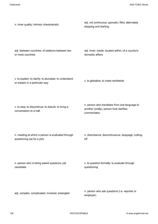 Flashcards                                                                                                     3420 TOEIC Words




                                                                     adj. not continuous; sporadic; fitful; alternately
      n. inner quality; intrinsic characteristic
                                                                     stopping and starting




      adj. between countries; of relations between two               adj. inner; inside; located within; of a country's
      or more countries                                              domestic affairs




      v. to explain; to clarify; to elucidate; to understand
                                                                     v. to globalize; to make worldwide
      or explain in a particular way




                                                                     n. person who translates from one language to
      v. to stop; to discontinue; to disturb; to bring a
                                                                     another (orally); person how clarifies;
      conversation to a halt
                                                                     commentator




      n. meeting at which a person is evaluated through              n. disturbance; discontinuance; stoppage; cutting-
      questioning (as for a job)                                     off




      n. person who is being asked questions; job                    v. to question formally; to evaluate through
      candidate                                                      questioning




                                                                     n. person who ask questions (i.e. reporter or
      adj. complex; complicated; involved; entangled
                                                                     employer)




128                                                        PHOTOCOPIABLE                                    © www.english-test.net
 