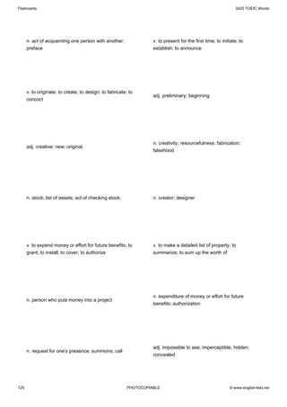 Flashcards                                                                                                      3420 TOEIC Words




      n. act of acquainting one person with another;                v. to present for the first time; to initiate; to
      preface                                                       establish; to announce




      v. to originate; to create; to design; to fabricate; to
                                                                    adj. preliminary; beginning
      concoct




                                                                    n. creativity; resourcefulness; fabrication;
      adj. creative; new; original
                                                                    falsehood




      n. stock; list of assets; act of checking stock               n. creator; designer




      v. to expend money or effort for future benefits; to          v. to make a detailed list of property; to
      grant; to install; to cover; to authorize                     summarize; to sum up the worth of




                                                                    n. expenditure of money or effort for future
      n. person who puts money into a project
                                                                    benefits; authorization




                                                                    adj. impossible to see; imperceptible; hidden;
      n. request for one's presence; summons; call
                                                                    concealed




129                                                       PHOTOCOPIABLE                                      © www.english-test.net
 