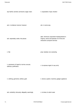 Flashcards                                                                                               3420 TOEIC Words




     adj. fearful; worried; worrisome; eager; keen               n. expectation; hope; intuition




     adv. in whatever manner; however                            adv. in some way




                                                                 abbr. American corporation headquartered in
     adv. separately; aside; into pieces                         Virginia, owner and operator of on line and
                                                                 interactive computer services




     n. flat                                                     prep. besides; but; excluding




     n. expression of regret or sorrow; excuse;
                                                                 v. to express regret; to say sorry
     defense; justification




     n. clothing; garments; clothes; garb                        n. device; system; machine; gadget; appliance




     adv. evidently; obviously; allegedly; seemingly             v. to dress; to adorn wear




13                                                     PHOTOCOPIABLE                                  © www.english-test.net
 