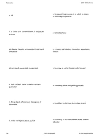 Flashcards                                                                                                   3420 TOEIC Words




                                                                  v. to request the presence of; to solicit; to attract;
      n. bill
                                                                  to encourage; to promote




      v. to cause to be concerned with; to engage; to
                                                                  v. to bill; to charge
      engross




      adj. beside the point; unconnected; impertinent;            n. inclusion; participation; connection; association;
      immaterial                                                  relation




      adj. annoyed; aggravated; exasperated                       v. to annoy; to bother; to aggravate; to anger




      n. topic; subject; matter; question; problem;
                                                                  n. something which annoys or aggravates
      publication




      n. thing; object; article; news story; piece of
                                                                  v. to publish; to distribute; to circulate; to emit
      information




                                                                  v. to catalog; to list; to enumerate; to set down in
      n. route; travel plans; travel journal
                                                                  full detail




130                                                     PHOTOCOPIABLE                                     © www.english-test.net
 