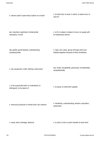 Flashcards                                                                                                   3420 TOEIC Words




                                                                  v. to hold onto; to save; to store; to watch over; to
      n. device used to open locks; button on a board
                                                                  care for




      adj. important; significant; fundamental;                   v. to fit; to adapt; to adjust; to tune; to supply with
      necessary; crucial                                          an explanatory device




      adj. gentle; good-hearted; understanding;                   n. type; sort; class; group of things which are
      compassionate                                               classed together because of their similarities




                                                                  adj. nicely; thoughtfully; graciously; considerately;
      n. set; equipment; outfit; clothing; wash basin
                                                                  sympathetically




      v. to be acquainted with; to understand; to
                                                                  v. to equip; to outfit with supplies
      distinguish; to be aware of




                                                                  n. familiarity; understanding; wisdom; education;
      n. strenuous physical or mental work; toil; exertion
                                                                  awareness




      n. need; want; shortage; absence                            v. to work; to toil; to exert oneself; to work hard




132                                                     PHOTOCOPIABLE                                     © www.english-test.net
 