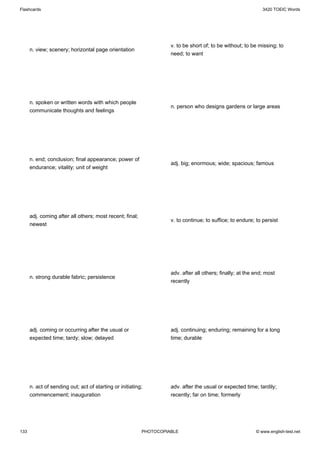 Flashcards                                                                                                    3420 TOEIC Words




                                                                    v. to be short of; to be without; to be missing; to
      n. view; scenery; horizontal page orientation
                                                                    need; to want




      n. spoken or written words with which people
                                                                    n. person who designs gardens or large areas
      communicate thoughts and feelings




      n. end; conclusion; final appearance; power of
                                                                    adj. big; enormous; wide; spacious; famous
      endurance; vitality; unit of weight




      adj. coming after all others; most recent; final;
                                                                    v. to continue; to suffice; to endure; to persist
      newest




                                                                    adv. after all others; finally; at the end; most
      n. strong durable fabric; persistence
                                                                    recently




      adj. coming or occurring after the usual or                   adj. continuing; enduring; remaining for a long
      expected time; tardy; slow; delayed                           time; durable




      n. act of sending out; act of starting or initiating;         adv. after the usual or expected time; tardily;
      commencement; inauguration                                    recently; far on time; formerly




133                                                       PHOTOCOPIABLE                                    © www.english-test.net
 