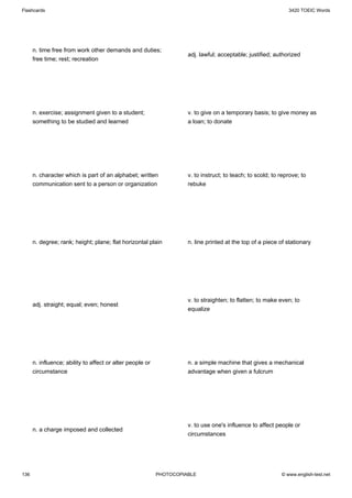 Flashcards                                                                                                     3420 TOEIC Words




      n. time free from work other demands and duties;
                                                                     adj. lawful; acceptable; justified; authorized
      free time; rest; recreation




      n. exercise; assignment given to a student;                    v. to give on a temporary basis; to give money as
      something to be studied and learned                            a loan; to donate




      n. character which is part of an alphabet; written             v. to instruct; to teach; to scold; to reprove; to
      communication sent to a person or organization                 rebuke




      n. degree; rank; height; plane; flat horizontal plain          n. line printed at the top of a piece of stationary




                                                                     v. to straighten; to flatten; to make even; to
      adj. straight; equal; even; honest
                                                                     equalize




      n. influence; ability to affect or alter people or             n. a simple machine that gives a mechanical
      circumstance                                                   advantage when given a fulcrum




                                                                     v. to use one's influence to affect people or
      n. a charge imposed and collected
                                                                     circumstances




136                                                        PHOTOCOPIABLE                                    © www.english-test.net
 