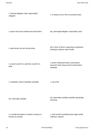 Flashcards                                                                                                  3420 TOEIC Words




      n. financial obligation; debt; responsibility;
                                                                    v. to impose a tax or fine; to conscript troops
      obligation




      n. person who favors political and social reform              adj. under legal obligation; responsible; prone




                                                                    adj. in favor of reform; supporting a progressive
      n. place where one can borrow books
                                                                    philosophy; tolerant; open-minded




                                                                    n. permit; official permission; authorization;
      v. to grant a permit; to authorize; to permit; to
                                                                    document which shows proof of authorization;
      allow
                                                                    certificate




      n. probability; chance; feasibility; possibility              n. way of life




                                                                    adj. reasonable; probable; possible; appropriate;
      adv. seemingly; probably
                                                                    promising




      v. to create boundaries; to restrict; to reduce; to           n. point at which something ends; edge; border;
      function as a border                                          restriction; restraint




137                                                       PHOTOCOPIABLE                                  © www.english-test.net
 