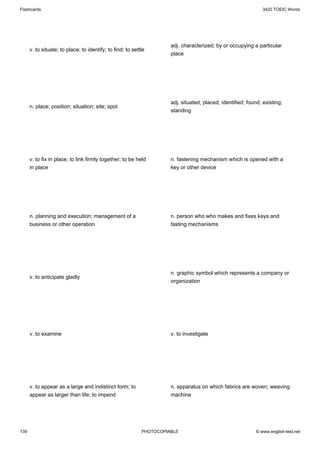 Flashcards                                                                                                      3420 TOEIC Words




                                                                      adj. characterized; by or occupying a particular
      v. to situate; to place; to identify; to find; to settle
                                                                      place




                                                                      adj. situated; placed; identified; found; existing;
      n. place; position; situation; site; spot
                                                                      standing




      v. to fix in place; to link firmly together; to be held         n. fastening mechanism which is opened with a
      in place                                                        key or other device




      n. planning and execution; management of a                      n. person who who makes and fixes keys and
      business or other operation                                     fasting mechanisms




                                                                      n. graphic symbol which represents a company or
      v. to anticipate gladly
                                                                      organization




      v. to examine                                                   v. to investigate




      v. to appear as a large and indistinct form; to                 n. apparatus on which fabrics are woven; weaving
      appear as larger than life; to impend                           machine




139                                                         PHOTOCOPIABLE                                    © www.english-test.net
 