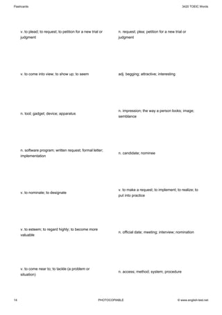Flashcards                                                                                                    3420 TOEIC Words




     v. to plead; to request; to petition for a new trial or       n. request; plea; petition for a new trial or
     judgment                                                      judgment




     v. to come into view; to show up; to seem                     adj. begging; attractive; interesting




                                                                   n. impression; the way a person looks; image;
     n. tool; gadget; device; apparatus
                                                                   semblance




     n. software program; written request; formal letter;
                                                                   n. candidate; nominee
     implementation




                                                                   v. to make a request; to implement; to realize; to
     v. to nominate; to designate
                                                                   put into practice




     v. to esteem; to regard highly; to become more
                                                                   n. official date; meeting; interview; nomination
     valuable




     v. to come near to; to tackle (a problem or
                                                                   n. access; method; system; procedure
     situation)




14                                                       PHOTOCOPIABLE                                     © www.english-test.net
 