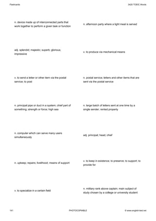 Flashcards                                                                                                 3420 TOEIC Words




      n. device made up of interconnected parts that
                                                                   n. afternoon party where a light meal is served
      work together to perform a given task or function




      adj. splendid; majestic; superb; glorious;
                                                                   v. to produce via mechanical means
      impressive




      v. to send a letter or other item via the postal             n. postal service; letters and other items that are
      service; to post                                             sent via the postal service




      n. principal pipe or duct in a system; chief part of         n. large batch of letters sent at one time by a
      something; strength or force; high sea                       single sender; rented property




      n. computer which can serve many users
                                                                   adj. principal; head; chief
      simultaneously




                                                                   v. to keep in existence; to preserve; to support; to
      n. upkeep; repairs; livelihood; means of support
                                                                   provide for




                                                                   n. military rank above captain; main subject of
      v. to specialize in a certain field
                                                                   study chosen by a college or university student




141                                                      PHOTOCOPIABLE                                  © www.english-test.net
 