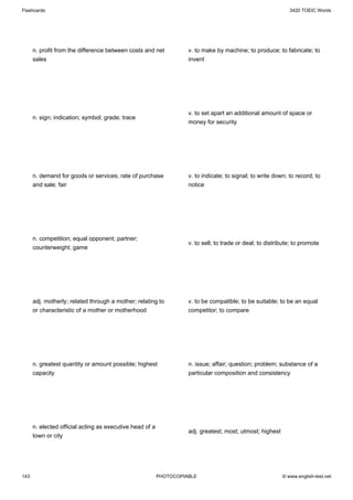 Flashcards                                                                                                    3420 TOEIC Words




      n. profit from the difference between costs and net           v. to make by machine; to produce; to fabricate; to
      sales                                                         invent




                                                                    v. to set apart an additional amount of space or
      n. sign; indication; symbol; grade; trace
                                                                    money for security




      n. demand for goods or services; rate of purchase             v. to indicate; to signal; to write down; to record; to
      and sale; fair                                                notice




      n. competition; equal opponent; partner;
                                                                    v. to sell; to trade or deal; to distribute; to promote
      counterweight; game




      adj. motherly; related through a mother; relating to          v. to be compatible; to be suitable; to be an equal
      or characteristic of a mother or motherhood                   competitor; to compare




      n. greatest quantity or amount possible; highest              n. issue; affair; question; problem; substance of a
      capacity                                                      particular composition and consistency




      n. elected official acting as executive head of a
                                                                    adj. greatest; most; utmost; highest
      town or city




143                                                       PHOTOCOPIABLE                                    © www.english-test.net
 