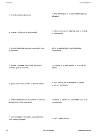 Flashcards                                                                                                   3420 TOEIC Words




                                                                 n. state of belonging to an organization or group;
      n. reminder; internal document
                                                                 fellowship




                                                                 n. reform; repair; act of repairing; state of healing
      v. to repair; to improve; to be improved
                                                                 or improvement




      n. direct or incidental reference; recognition of an       adj. of or relating to the mind; intellectual;
      achievement                                                psychosocial




      n. adviser; counselor; person who guides and               v. to remind of; to state; to refer to; to hint at; to
      teaches; spiritual instructor                              indicate




                                                                 n. list of choices; list of commands or options
      n. goods; ware; stock; articles or items to be sold
                                                                 which may be selected




      v. to blend; to be blended; to combine or unite into       v. to trade; to plan for and promote for sales of; to
      a single body; to be assimilated                           market goods




      n. communication; information; announcement;
                                                                 n. fusion; agglomeration
      note; memo; intimation




145                                                    PHOTOCOPIABLE                                      © www.english-test.net
 