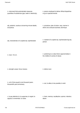 Flashcards                                                                                                        3420 TOEIC Words




      n. instrument that automatically measures                       n. person employed to deliver official dispatches
      quantities of substances (gas, water or electricity)            or go on special errands




      adj. pedantic; cautious concerning minute details;              n. procedure; plan of action; way; manner in
      scrupulous                                                      which one conducts business; technique




                                                                      n. resident of a capital city; sophisticated big-city
      adj. characteristic of a capital city; sophisticated
                                                                      person




                                                                      n. pertaining to a value that is approximately in
      n. noon; 12 a.m.
                                                                      the middle of a series of values




      n. strength; power; force; bravery                              n. before noon




      n. unit of time equal to one thousand years;
                                                                      v. can; to allow; to be possible; to wish
      thousandth year anniversary




      v. to pay attention to; to supervise; to regret; to             n. brain; memory; recollection; opinion; intention;
      oppose; to remember; to notice                                  desire




146                                                         PHOTOCOPIABLE                                    © www.english-test.net
 