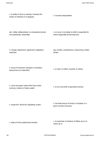 Flashcards                                                                                                   3420 TOEIC Words




      v. to soften in force or severity; to lessen the
                                                                   n. incorrect interpretation
      impact or intensity of; to appease




      adv. mildly; deliberatively; in a temperate manner;          v. to move; to circulate; to draft; to assemble for
      not excessively; reasonably                                  action (especially armed reserves)




      n. change; adjustment, agreement; adaptation;                adj. humble; unpretentious; unassuming; simple;
      restriction                                                  limited




      n. force of movement; strength or motivation
                                                                   v. to calm; to soften; to pacify; to relieve
      derived from an initial effort




      n. coins and paper notes which have value;
                                                                   v. to turn into profit; to generate revenue
      currency; medium of trade; wealth




                                                                   n. the total amount of funds in circulation in a
      n. supervisor; device for regulating; screen
                                                                   given country's economy




                                                                   v. to supervise; to observe; to follow up on; to
      n. state of mind; predominant emotion
                                                                   check up on




148                                                      PHOTOCOPIABLE                                    © www.english-test.net
 