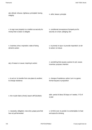 Flashcards                                                                                                   3420 TOEIC Words




      adj. ethical; virtuous; righteous; principled; having
                                                                   n. ethic; lesson; principle
      integrity




      v. to sign over property to a creditor as security for       n. conditional conveyance of property as for
      money that is owed; to obligate                              security on a loan; pledging; lien




      n. incentive; drive; inspiration; state of being             v. to prompt; to spur; to provide inspiration; to stir
      stirred to action                                            to action; to induce




                                                                   n. something that causes a person to act; cause;
      adj. of reason or cause; inspiring to action
                                                                   incentive; purpose; intention




      v. to act on; to transfer from one place to another;         n. change of residence; action; turn in a game;
      to change residence                                          formal request or proposition




                                                                   abbr. period of about 30 days or 4 weeks; 1/12 of
      n. thin muslin fabric (Hindi); beach cliff (Scottish)
                                                                   a year




      n. necessity; obligation; new wine; grape juice that         v. to think over; to ponder; to contemplate; to heat
      has not yet fermented                                        and spice for drinking




149                                                      PHOTOCOPIABLE                                    © www.english-test.net
 