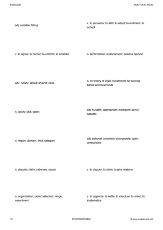 Flashcards                                                                                                 3420 TOEIC Words




                                                                v. to set aside; to allot; to adapt; to embrace; to
     adj. suitable; fitting
                                                                accept




     v. to agree; to concur; to confirm; to endorse             n. confirmation; endorsement; positive opinion




                                                                n. inventory of legal investments for savings
     adv. nearly; about; around; circa
                                                                banks and trust funds




                                                                adj. suitable; appropriate; intelligent; savvy;
     n. ability; skill; talent
                                                                capable




                                                                adj. optional; uncertain; changeable; open;
     n. region; domain; field; category
                                                                unrestricted




     n. dispute; claim; rationale; cause                        v. to dispute; to claim; to give reasons




     n. organization; order; selection; range;                  v. to organize; to settle; to structure; to order; to
     assortment                                                 systematize




15                                                    PHOTOCOPIABLE                                     © www.english-test.net
 