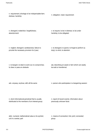Flashcards                                                                                                   3420 TOEIC Words




      n. requirement; shortage of an indispensable item;
                                                                    n. obligation; need; requirement
      distress; hardship




      n. disregard; inattention; forgetfulness;                     v. to require; to be in distress; to be under
      abandonment                                                   hardship; to be obligated




      n. neglect; disregard; carelessness; failure to               v. to disregard; to ignore; to forget to perform (a
      provide the necessary provision for (Law)                     duty); to shirk; to abandon




      v. to bargain; to deal; to work out; to compromise;           adj. describing an asset or item which can easily
      to clear or pass an obstacle                                  be sold or transferred




      adv. anyway; anyhow; still; all the same                      n. person who participates in a bargaining session




      n. short informational periodical that is usually             n. report of recent events; information about
      distributed to the members of an interest group               previously unknown facts




      abbr. numeral; mathematical value or its symbol;              n. means of connection; link; joint; connected
      unit in a series; part                                        group




151                                                       PHOTOCOPIABLE                                   © www.english-test.net
 