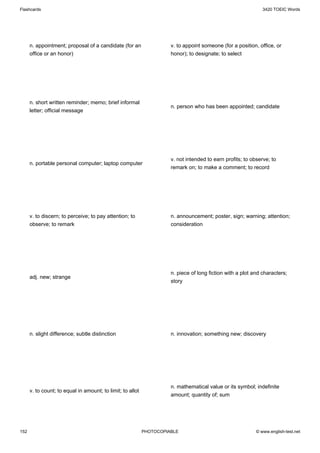 Flashcards                                                                                                     3420 TOEIC Words




      n. appointment; proposal of a candidate (for an                 v. to appoint someone (for a position, office, or
      office or an honor)                                             honor); to designate; to select




      n. short written reminder; memo; brief informal
                                                                      n. person who has been appointed; candidate
      letter; official message




                                                                      v. not intended to earn profits; to observe; to
      n. portable personal computer; laptop computer
                                                                      remark on; to make a comment; to record




      v. to discern; to perceive; to pay attention; to                n. announcement; poster, sign; warning; attention;
      observe; to remark                                              consideration




                                                                      n. piece of long fiction with a plot and characters;
      adj. new; strange
                                                                      story




      n. slight difference; subtle distinction                        n. innovation; something new; discovery




                                                                      n. mathematical value or its symbol; indefinite
      v. to count; to equal in amount; to limit; to allot
                                                                      amount; quantity of; sum




152                                                         PHOTOCOPIABLE                                   © www.english-test.net
 