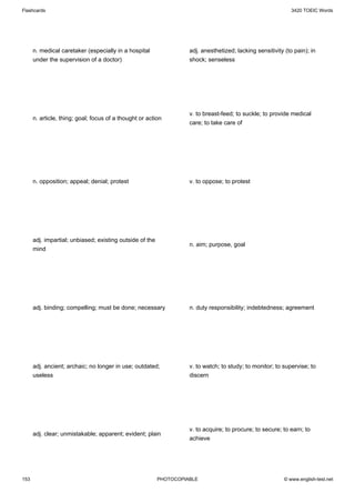Flashcards                                                                                                    3420 TOEIC Words




      n. medical caretaker (especially in a hospital                adj. anesthetized; lacking sensitivity (to pain); in
      under the supervision of a doctor)                            shock; senseless




                                                                    v. to breast-feed; to suckle; to provide medical
      n. article, thing; goal; focus of a thought or action
                                                                    care; to take care of




      n. opposition; appeal; denial; protest                        v. to oppose; to protest




      adj. impartial; unbiased; existing outside of the
                                                                    n. aim; purpose, goal
      mind




      adj. binding; compelling; must be done; necessary             n. duty responsibility; indebtedness; agreement




      adj. ancient; archaic; no longer in use; outdated;            v. to watch; to study; to monitor; to supervise; to
      useless                                                       discern




                                                                    v. to acquire; to procure; to secure; to earn; to
      adj. clear; unmistakable; apparent; evident; plain
                                                                    achieve




153                                                       PHOTOCOPIABLE                                    © www.english-test.net
 