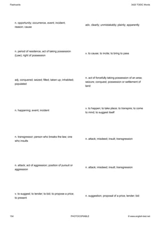 Flashcards                                                                                                   3420 TOEIC Words




      n. opportunity; occurrence, event; incident;
                                                                  adv. clearly; unmistakably; plainly; apparently
      reason; cause




      n. period of residence; act of taking possession
                                                                  v. to cause; to incite; to bring to pass
      (Law); right of possession




                                                                  n. act of forcefully taking possession of an area;
      adj. conquered; seized; filled; taken up; inhabited;
                                                                  seizure; conquest; possession or settlement of
      populated
                                                                  land




                                                                  v. to happen; to take place; to transpire; to come
      n. happening; event; incident
                                                                  to mind; to suggest itself




      n. transgressor; person who breaks the law; one
                                                                  n. attack; misdeed; insult; transgression
      who insults




      n. attack; act of aggression; position of pursuit or
                                                                  n. attack; misdeed; insult; transgression
      aggression




      v. to suggest; to tender; to bid; to propose a price;
                                                                  n. suggestion; proposal of a price; tender; bid
      to present




154                                                     PHOTOCOPIABLE                                    © www.english-test.net
 