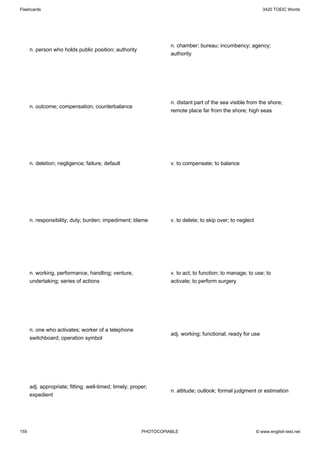 Flashcards                                                                                                     3420 TOEIC Words




                                                                   n. chamber; bureau; incumbency; agency;
      n. person who holds public position; authority
                                                                   authority




                                                                   n. distant part of the sea visible from the shore;
      n. outcome; compensation; counterbalance
                                                                   remote place far from the shore; high seas




      n. deletion; negligence; failure; default                    v. to compensate; to balance




      n. responsibility; duty; burden; impediment; blame           v. to delete; to skip over; to neglect




      n. working, performance, handling; venture,                  v. to act; to function; to manage; to use; to
      undertaking; series of actions                               activate; to perform surgery




      n. one who activates; worker of a telephone
                                                                   adj. working; functional; ready for use
      switchboard; operation symbol




      adj. appropriate; fitting; well-timed; timely; proper;
                                                                   n. attitude; outlook; formal judgment or estimation
      expedient




155                                                      PHOTOCOPIABLE                                      © www.english-test.net
 