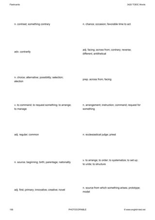 Flashcards                                                                                                  3420 TOEIC Words




      n. contrast; something contrary                              n. chance; occasion; favorable time to act




                                                                   adj. facing; across from; contrary; reverse;
      adv. contrarily
                                                                   different; antithetical




      n. choice; alternative; possibility; selection;
                                                                   prep. across from; facing
      election




      v. to command; to request something; to arrange;             n. arrangement; instruction; command; request for
      to manage                                                    something




      adj. regular; common                                         n. ecclesiastical judge; priest




                                                                   v. to arrange; to order; to systematize; to set up;
      n. source; beginning; birth; parentage; nationality
                                                                   to unite; to structure




                                                                   n. source from which something arises; prototype;
      adj. first; primary; innovative; creative; novel
                                                                   model




156                                                      PHOTOCOPIABLE                                   © www.english-test.net
 