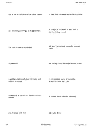 Flashcards                                                                                                     3420 TOEIC Words




      adv. at first; in the first place; in a unique manner        n. state of not being a derivative of anything else




                                                                   v. to begin; to be created; to result from; to
      adv. apparently; seemingly; to all appearances
                                                                   develop; to be produced




                                                                   adj. showy; pretentious; bombastic; pompous;
      v. to need to; must; to be obligated
                                                                   garish




      adj. of nature                                               adj. leaving; sailing; traveling to another country




      n. yield; product; manufacture; information sent             n. exit; electrical source for connecting
      out from a computer                                          appliances; store; shop; joint




      adj. external; of the outdoors; from the outdoors;
                                                                   n. external part or surface of something
      maximal




      prep. besides; aside from                                    adv. out of doors




157                                                      PHOTOCOPIABLE                                   © www.english-test.net
 