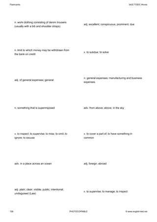 Flashcards                                                                                                   3420 TOEIC Words




      n. work clothing consisting of denim trousers
                                                                    adj. excellent; conspicuous; prominent; due
      (usually with a bib and shoulder straps)




      n. limit to which money may be withdrawn from
                                                                    v. to subdue; to solve
      the bank on credit




                                                                    n. general expenses; manufacturing and business
      adj. of general expenses; general
                                                                    expenses




      n. something that is superimposed                             adv. from above; above; in the sky




      v. to inspect; to supervise; to miss; to omit; to             v. to cover a part of; to have something in
      ignore; to excuse                                             common




      adv. in a place across an ocean                               adj. foreign; abroad




      adj. plain; clear; visible; public; intentional;
                                                                    v. to supervise; to manage; to inspect
      undisguised (Law)




158                                                       PHOTOCOPIABLE                                  © www.english-test.net
 