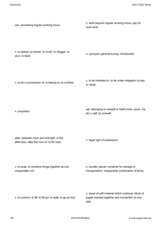 Flashcards                                                                                                      3420 TOEIC Words




                                                                       n. work beyond regular working hours; pay for
      adv. exceeding regular working hours
                                                                       such work




      v. to defeat; to master; to crush; to stagger; to
                                                                       n. synopsis; general survey; introduction
      stun; to daze




                                                                       v. to be indebted to; to be under obligation to pay
      v. to be in possession of; to belong to; to confess
                                                                       or repay




                                                                       adj. belonging to oneself or itself (mine, yours, his,
      n. proprietor
                                                                       etc.); self; by oneself




      abbr. between noon and midnight; in the
                                                                       n. legal right of possession
      afternoon; after the hour of 12:00 noon




      v. to wrap; to combine things together as one                    n. bundle; parcel; container for storage or
      inseparable unit                                                 transportation; inseparable combination of items




                                                                       n. piece of soft material which cushions; block of
      v. to cushion; to fill; to fill out; to walk; to go by foot      pages stacked together and connected on one
                                                                       side




159                                                          PHOTOCOPIABLE                                   © www.english-test.net
 