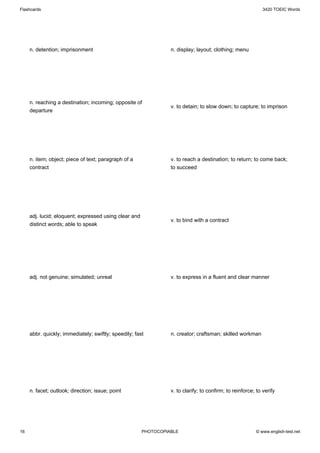 Flashcards                                                                                                   3420 TOEIC Words




     n. detention; imprisonment                                  n. display; layout; clothing; menu




     n. reaching a destination; incoming; opposite of
                                                                 v. to detain; to slow down; to capture; to imprison
     departure




     n. item; object; piece of text; paragraph of a              v. to reach a destination; to return; to come back;
     contract                                                    to succeed




     adj. lucid; eloquent; expressed using clear and
                                                                 v. to bind with a contract
     distinct words; able to speak




     adj. not genuine; simulated; unreal                         v. to express in a fluent and clear manner




     abbr. quickly; immediately; swiftly; speedily; fast         n. creator; craftsman; skilled workman




     n. facet; outlook; direction; issue; point                  v. to clarify; to confirm; to reinforce; to verify




16                                                     PHOTOCOPIABLE                                     © www.english-test.net
 