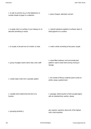 Flashcards                                                                                                  3420 TOEIC Words




      v. to call; to summon (e.g. to the telephone); to
                                                                    n. piece of paper; attendant; servant
      number sheets of paper in a collection




      v. to apply color to a surface; to put makeup on; to          n. colored substance applied to surfaces; layer of
      describe something in words                                   dried pigment on a surface




      v. to couple; to be part one of a match; to mate              n. match; whole consisting of two parts; couple




                                                                    n. straw-filled mattress; hard and simple bed;
      n. group of judges; board; band; strip; crew; staff           platform used to stack items during moving or
                                                                    storage




                                                                    n. thin sheets of fibrous material used to write on;
      n. model; ideal; mold; form; example; pattern
                                                                    article; essay; questionnaire




      n. variable which determines the form of a                    n. passage; distinct portion of text (usually begins
      function                                                      with an indented line); section; clause




                                                                    adj. superior; supreme; above all; of the highest
      n. grouping symbols ()
                                                                    rank; most important




160                                                       PHOTOCOPIABLE                                  © www.english-test.net
 