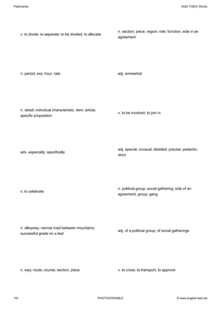 Flashcards                                                                                                        3420 TOEIC Words




                                                                       n. section; piece; region; role; function; side in an
      v. to divide; to separate; to be divided; to allocate
                                                                       agreement




      n. period; era; hour; rate                                       adj. somewhat




      n. detail; individual characteristic; item; article;
                                                                       v. to be involved; to join in
      specific proposition




                                                                       adj. special; unusual; detailed; precise; pedantic;
      adv. especially; specifically
                                                                       strict




                                                                       n. political group; social gathering; side of an
      v. to celebrate
                                                                       agreement; group; gang




      n. alleyway; narrow road between mountains;
                                                                       adj. of a political group; of social gatherings
      successful grade on a test




      n. way; route; course; section; piece                            v. to cross; to transport; to approve




161                                                          PHOTOCOPIABLE                                     © www.english-test.net
 