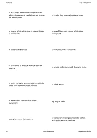 Flashcards                                                                                                   3420 TOEIC Words




      n. a document issued by a country to a citizen
      allowing that person to travel abroad and re-enter           n. traveler; fare; person who rides or travels
      the home country




      v. to cover a hole with a piece of material; to use          n. area of fabric used to repair a hole; stain;
      to cover a hole                                              bandage; lot




      n. tolerance; forbearance                                    n. track; lane; route; search route




      v. to decorate; to imitate; to mimic; to copy an
                                                                   n. sample; model; form; mold; decorative design
      example




      v. to give money for goods or to cancel debts; to
                                                                   n. salary; wages
      settle; to be worthwhile; to be profitable




      n. wage; salary; compensation; bonus;
                                                                   adj. may be settled
      punishment




                                                                   n. financial sheet listing salaries; list of workers
      abbr. given money that was owed
                                                                   who receive wages and salaries




162                                                      PHOTOCOPIABLE                                    © www.english-test.net
 