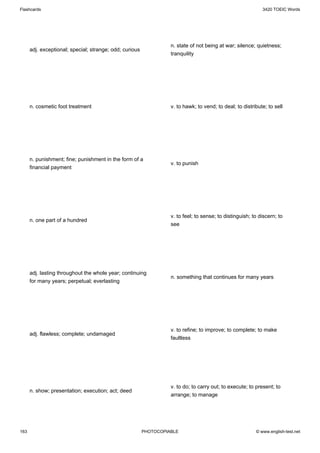 Flashcards                                                                                                   3420 TOEIC Words




                                                                   n. state of not being at war; silence; quietness;
      adj. exceptional; special; strange; odd; curious
                                                                   tranquility




      n. cosmetic foot treatment                                   v. to hawk; to vend; to deal; to distribute; to sell




      n. punishment; fine; punishment in the form of a
                                                                   v. to punish
      financial payment




                                                                   v. to feel; to sense; to distinguish; to discern; to
      n. one part of a hundred
                                                                   see




      adj. lasting throughout the whole year; continuing
                                                                   n. something that continues for many years
      for many years; perpetual; everlasting




                                                                   v. to refine; to improve; to complete; to make
      adj. flawless; complete; undamaged
                                                                   faultless




                                                                   v. to do; to carry out; to execute; to present; to
      n. show; presentation; execution; act; deed
                                                                   arrange; to manage




163                                                      PHOTOCOPIABLE                                    © www.english-test.net
 