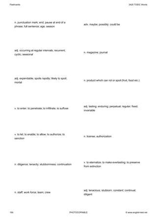 Flashcards                                                                                                       3420 TOEIC Words




      n. punctuation mark; end; pause at end of a
                                                                       adv. maybe; possibly; could be
      phrase; full sentence; age; season




      adj. occurring at regular intervals; recurrent;
                                                                       n. magazine; journal
      cyclic; seasonal




      adj. expendable; spoils rapidly; likely to spoil;
                                                                       n. product which can rot or spoil (fruit, food etc.)
      mortal




                                                                       adj. lasting; enduring; perpetual; regular; fixed;
      v. to enter; to penetrate; to infiltrate; to suffuse
                                                                       invariable




      v. to let; to enable; to allow; to authorize; to
                                                                       n. license; authorization
      sanction




                                                                       v. to eternalize; to make everlasting; to preserve
      n. diligence; tenacity; stubbornness; continuation
                                                                       from extinction




                                                                       adj. tenacious; stubborn; constant; continual;
      n. staff; work force; team; crew
                                                                       diligent




164                                                          PHOTOCOPIABLE                                    © www.english-test.net
 