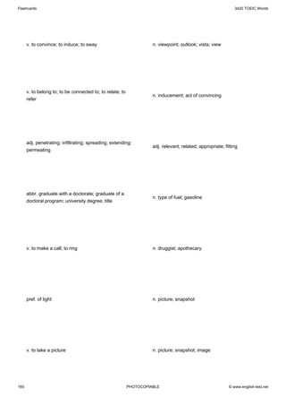 Flashcards                                                                                                     3420 TOEIC Words




      v. to convince; to induce; to sway                             n. viewpoint; outlook; vista; view




      v. to belong to; to be connected to; to relate; to
                                                                     n. inducement; act of convincing
      refer




      adj. penetrating; infiltrating; spreading; extending;
                                                                     adj. relevant; related; appropriate; fitting
      permeating




      abbr. graduate with a doctorate; graduate of a
                                                                     n. type of fuel; gasoline
      doctoral program; university degree; title




      v. to make a call; to ring                                     n. druggist; apothecary




      pref. of light                                                 n. picture; snapshot




      v. to take a picture                                           n. picture; snapshot; image




165                                                        PHOTOCOPIABLE                                    © www.english-test.net
 