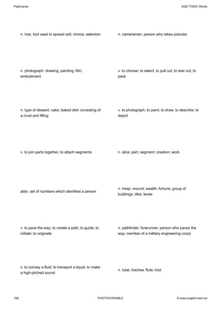 Flashcards                                                                                                   3420 TOEIC Words




      n. hoe; tool used to spread soil; choice; selection         n. cameraman; person who takes pictures




      n. photograph; drawing; painting; film;                     v. to choose; to select; to pull out; to tear out; to
      embodiment                                                  peck




      n. type of dessert; cake; baked dish consisting of          v. to photograph; to paint; to draw; to describe; to
      a crust and filling                                         depict




      v. to join parts together; to attach segments               n. slice; part; segment; creation; work




                                                                  n. heap; mound; wealth; fortune; group of
      abbr. set of numbers which identifies a person
                                                                  buildings; dike; levee




      v. to pave the way; to create a path; to guide; to          n. pathfinder; forerunner; person who paves the
      initiate; to originate                                      way; member of a military engineering corps




      v. to convey a fluid; to transport a liquid; to make
                                                                  n. tube; trachea; flute; toot
      a high-pitched sound




166                                                     PHOTOCOPIABLE                                    © www.english-test.net
 