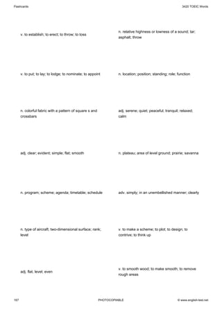 Flashcards                                                                                                   3420 TOEIC Words




                                                                    n. relative highness or lowness of a sound; tar;
      v. to establish; to erect; to throw; to toss
                                                                    asphalt; throw




      v. to put; to lay; to lodge; to nominate; to appoint          n. location; position; standing; role; function




      n. colorful fabric with a pattern of square s and             adj. serene; quiet; peaceful; tranquil; relaxed;
      crossbars                                                     calm




      adj. clear; evident; simple; flat; smooth                     n. plateau; area of level ground; prairie; savanna




      n. program; scheme; agenda; timetable; schedule               adv. simply; in an unembellished manner; clearly




      n. type of aircraft; two-dimensional surface; rank;           v. to make a scheme; to plot; to design; to
      level                                                         contrive; to think up




                                                                    v. to smooth wood; to make smooth; to remove
      adj. flat, level; even
                                                                    rough areas




167                                                       PHOTOCOPIABLE                                   © www.english-test.net
 
