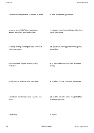 Flashcards                                                                                                     3420 TOEIC Words




      v. to indicate; to emphasize; to sharpen; to direct            n. spot; tip; essence; gist; matter




      n. course or method of action; guidelines;                     n. indicator; something used to point; hand on a
      position; standpoint; insurance contract                       clock; clue; advice




      n. voting, electing; counting of votes; number of              adj. courteous; having good manners; gentle;
      votes; referendum                                              genial; kind




      n. contamination; dirtying; soiling; spoiling;                 v. to vote; to elect; to count votes; to make a
      destruction                                                    survey




      n. total number of people living in an area                    v. to reflect; to think; to consider; to meditate




      n. briefcase; attache case; list of securities and             adj. mobile; movable; can be transported from
      stocks                                                         one place to another




      v. to stance                                                   n. stance




169                                                        PHOTOCOPIABLE                                    © www.english-test.net
 