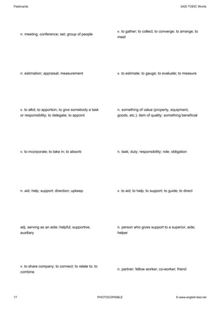 Flashcards                                                                                                3420 TOEIC Words




                                                                v. to gather; to collect; to converge; to arrange; to
     n. meeting; conference; set; group of people
                                                                meet




     n. estimation; appraisal; measurement                      v. to estimate; to gauge; to evaluate; to measure




     v. to allot; to apportion; to give somebody a task         n. something of value (property, equipment,
     or responsibility; to delegate; to appoint                 goods, etc.); item of quality; something beneficial




     v. to incorporate; to take in; to absorb                   n. task; duty; responsibility; role; obligation




     n. aid; help; support; direction; upkeep                   v. to aid; to help; to support; to guide; to direct




     adj. serving as an aide; helpful; supportive;              n. person who gives support to a superior; aide;
     auxiliary                                                  helper




     v. to share company; to connect; to relate to; to
                                                                n. partner; fellow worker; co-worker; friend
     combine




17                                                    PHOTOCOPIABLE                                    © www.english-test.net
 