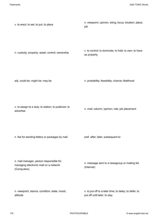 Flashcards                                                                                                        3420 TOEIC Words




                                                                       n. viewpoint, opinion; siting; locus; location; place;
      v. to erect; to set; to put; to place
                                                                       job




                                                                       v. to control; to dominate; to hold; to own; to have
      n. custody; property; asset; control; ownership
                                                                       as property




      adj. could be; might be; may be                                  n. probability; feasibility; chance; likelihood




      v. to assign to a duty; to station; to publicize; to
                                                                       n. mail; column; opinion; role; job placement
      advertise




      n. fee for sending letters or packages by mail                   pref. after; later; subsequent to




      n. mail manager, person responsible for
                                                                       n. message sent to a newsgroup or mailing list
      managing electronic mail on a network
                                                                       (Internet)
      (Computers)




      n. viewpoint; stance; condition; state; mood;                    v. to put off to a later time; to delay; to defer; to
      attitude                                                         put off until later; to stay




170                                                          PHOTOCOPIABLE                                     © www.english-test.net
 