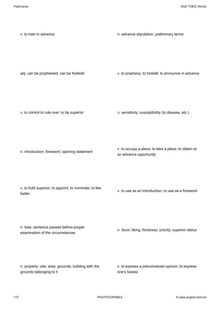 Flashcards                                                                                                   3420 TOEIC Words




      v. to train in advance                                      n. advance stipulation; preliminary terms




      adj. can be prophesied; can be foretold                     v. to prophesy; to foretell; to announce in advance




      v. to control to rule over; to be superior                  n. sensitivity; susceptibility (to disease, etc.)




                                                                  v. to occupy a place; to take a place; to obtain at
      n. introduction; foreword; opening statement
                                                                  an advance opportunity




      v. to hold superior; to appoint; to nominate; to like
                                                                  v. to use as an introduction; to use as a foreword
      better




      n. bias; sentence passed before proper
                                                                  n. favor; liking; fondness; priority; superior status
      examination of the circumstances




      n. property; site; area; grounds; building with the         v. to express a preconceived opinion; to express
      grounds belonging to it                                     one's biases




172                                                     PHOTOCOPIABLE                                     © www.english-test.net
 
